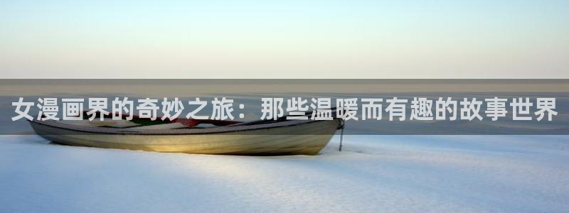 无遮挡18禁啪啪羞羞漫画：女漫画界的奇妙之旅：那些温暖而有趣的故事世界